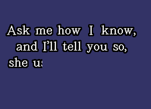 Ask me how I know,
and 1,11 tell you so,

she u.-