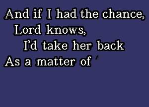 And if I had the chance,
Lord knows,
Fd.take her back

AS a matter of