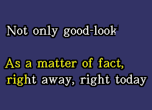 N 0t only good-look

AS a matter of fact,
right away, right today