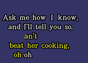 Ask me how I know,
and 1,11 tell you so,

am
beat her cooking,
oh-oh