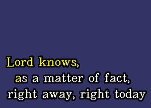 Lord knows,
as a matter of fact,
right away, right today