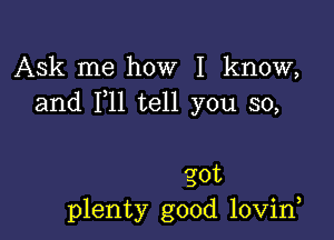 Ask me how I know,
and 1,11 tell you so,

got
plenty good lovirf