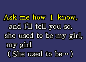 Ask me how I know,
and 1,11 tell you so,

she used to be my girl,
my girl
( She used to hem)
