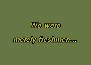 We were

merely freshmen...
