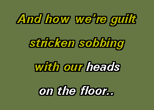 And how we 're gum

sm'cken sobbing
with our heads

on the floor. .