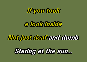 If you took
a look inside

Not just deaf and dumb

Staring at the sun