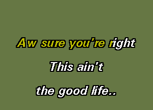 A w sure you 're right

This ain't

the good life..