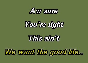 A w sure
You 're tight

This ain't

We want the good life..