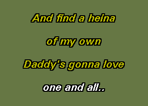 And find a heina

of my own

Daddy's gonna love

one and all..