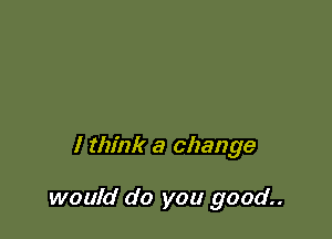 I think a change

would do you good..