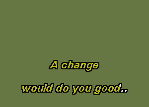 A change

would do you good..
