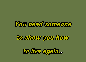 You need someone

to show you how

to live again