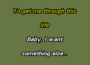 To get me through this

life
Bab y, I want

something else..
