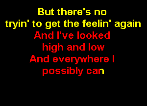 But there's no
tryin' to get the feelin' again
And I've looked
high and low

And everywhere I
possibly can