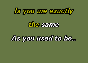 ls you are exactly

the same

As you used to be..