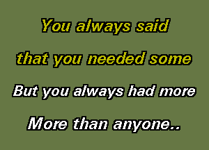 You always said

that you needed some

But you always had more

M ore than anyone. .