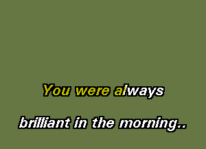 You were always

brilliant in the morning..
