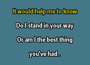 It would help me to know

Do I stand in your way

Or am I the best thing

you've had..