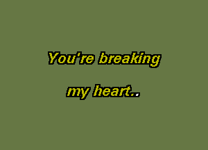 You're breaking

my heart.