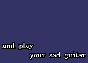and play
your sad guitar