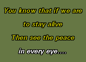 You know that if we are

to stay alive

Then see the peace

in every eye....