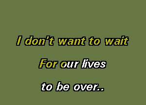 I don't want to wait

For our lives

to be oven.