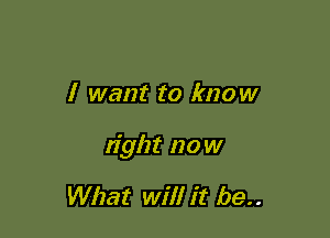 I want to know

tight now

What will it be..