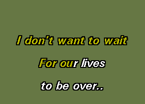 I don't want to wait

For our lives

to be oven.