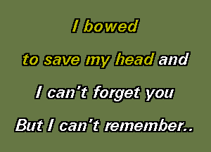 I ha wed

to save my head and

I can 't forget you

But I can 't remember..