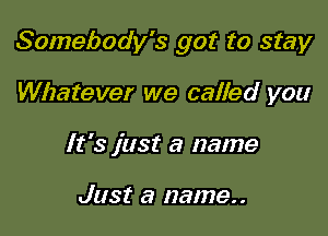 Somebody's got to stay

Whatever we called you
It's just a name

Just a name..