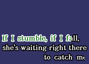 11? E E? 11 11,
she s waiting right there
to catch mt