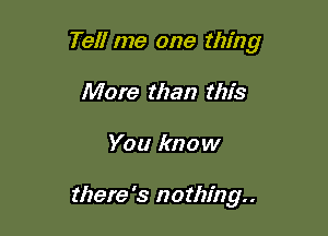 Tell me one thing

More than this
You know

there '3 nothing