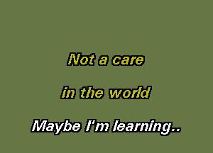 Not a care

in the world

Maybe I'm learning