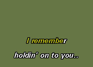 I remember

holdin' on to you..