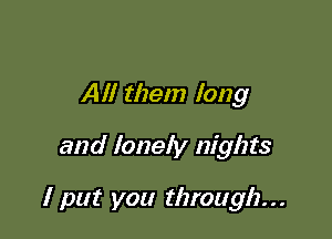 All them long

and lonely nights

I put you through...