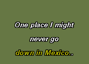 One place I might

never go

do wn in Mexico. .