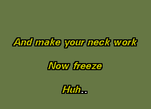 And make your neck work

Now freeze

Huh. .