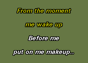 From the moment
me wake up

Before me

put on me makeup..