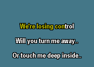 We're losing control

Will you turn me away

Or touch me deep inside..