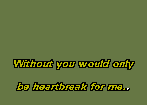 Without you would only

be heartbreak for me..