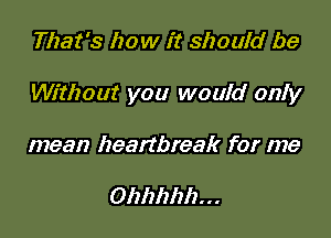 That's how it should be

Without you would only

mean heartbreak for me

Ohhhhh...