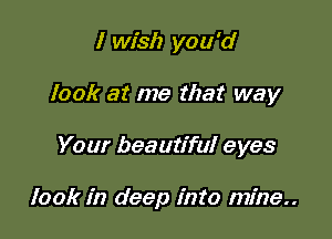 I wish you'd
look at me that way

Your beautiful eyes

look in deep into mine..
