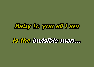 Baby to you all I am

Is the invisible man...