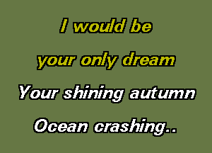I would be

your only dream

Your shining autumn

Ocean crashing. .