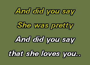 And did you say
She was pretty
And did you say

that she loves you