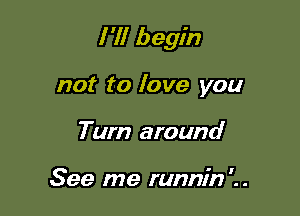 I 'll begin

not to love you
Turn around

See me runnin'