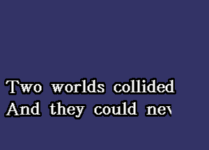 Two worlds collided
And they could nex