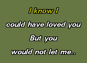 I know I

could have loved you

But you

would not let me..