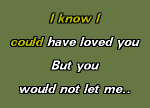 I know I

could have loved you

But you

would not let me..