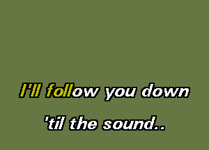 I'll follow you down

'til the sound. .